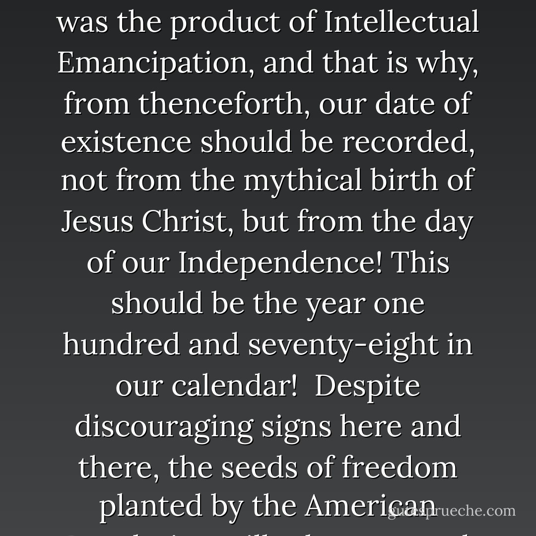 It was because 'in 1776 our fathers retired the gods from politics.' The basic principle of the American Republic is the freedom of man in society.<br /><br />The Declaration of Independence was the product of Intellectual Emancipation, and that is why, from thenceforth, our date of existence should be recorded, not from the mythical birth of Jesus Christ, but from the day of our Independence! This should be the year one hundred and seventy-eight in our calendar!<br /><br />Despite discouraging signs here and there, the seeds of freedom planted by the American Revolution will take root, and throughout the world, if man will learn to zealously guard his freedom, Peace and Progress will come to all the world. - Joseph Lewis