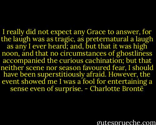 I really did not expect any Grace to answer, for the laugh was as tragic, as preternatural a laugh as any I ever heard; and, but that it was high noon, and that no circumstances of ghostliness accompanied the curious cachination; but that neither scene nor season favoured fear, I should have been superstitiously afraid. However, the event showed me I was a fool for entertaining a sense even of surprise. - Charlotte Brontë