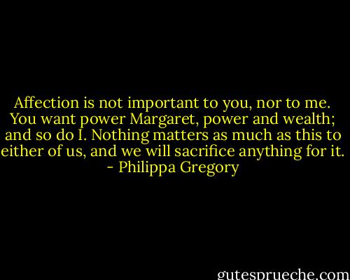 Affection is not important to you, nor to me. You want power Margaret, power and wealth; and so do I. Nothing matters as much as this to either of us, and we will sacrifice anything for it. - Philippa Gregory