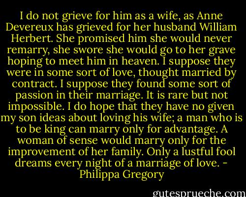 I do not grieve for him as a wife, as Anne Devereux has grieved for her husband William Herbert. She promised him she would never remarry, she swore she would go to her grave hoping to meet him in heaven. I suppose they were in some sort of love, thought married by contract. I suppose they found some sort of passion in their marriage. It is rare but not impossible. I do hope that they have no given my son ideas about loving his wife; a man who is to be king can marry only for advantage. A woman of sense would marry only for the improvement of her family. Only a lustful fool dreams every night of a marriage of love. - Philippa Gregory