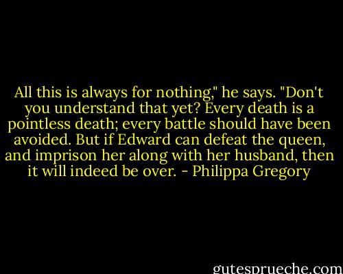 All this is always for nothing," he says. "Don't you understand that yet? Every death is a pointless death; every battle should have been avoided. But if Edward can defeat the queen, and imprison her along with her husband, then it will indeed be over. - Philippa Gregory