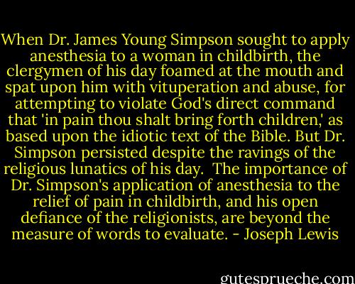 When Dr. James Young Simpson sought to apply anesthesia to a woman in childbirth, the clergymen of his day foamed at the mouth and spat upon him with vituperation and abuse, for attempting to violate God's direct command that 'in pain thou shalt bring forth children,' as based upon the idiotic text of the Bible. But Dr. Simpson persisted despite the ravings of the religious lunatics of his day.<br /><br />The importance of Dr. Simpson's application of anesthesia to the relief of pain in childbirth, and his open defiance of the religionists, are beyond the measure of words to evaluate. - Joseph Lewis