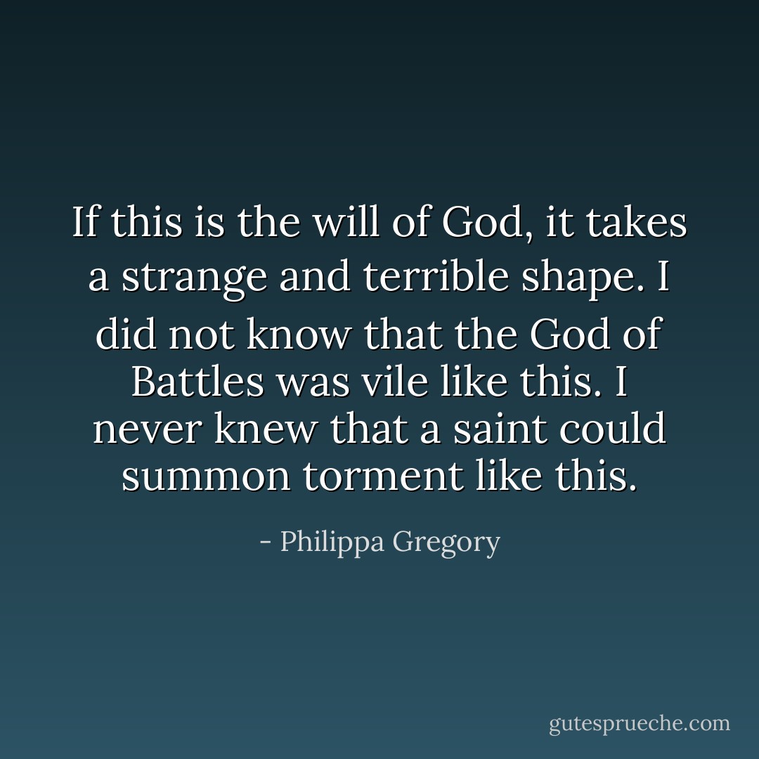 If this is the will of God, it takes a strange and terrible shape. I did not know that the God of Battles was vile like this. I never knew that a saint could summon torment like this. - Philippa Gregory
