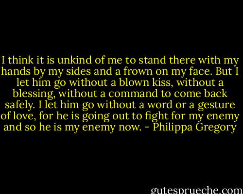 I think it is unkind of me to stand there with my hands by my sides and a frown on my face. But I let him go without a blown kiss, without a blessing, without a command to come back safely. I let him go without a word or a gesture of love, for he is going out to fight for my enemy and so he is my enemy now. - Philippa Gregory