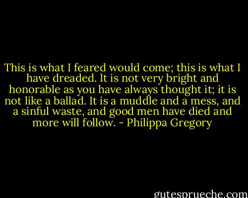 This is what I feared would come; this is what I have dreaded. It is not very bright and honorable as you have always thought it; it is not like a ballad. It is a muddle and a mess, and a sinful waste, and good men have died and more will follow. - Philippa Gregory