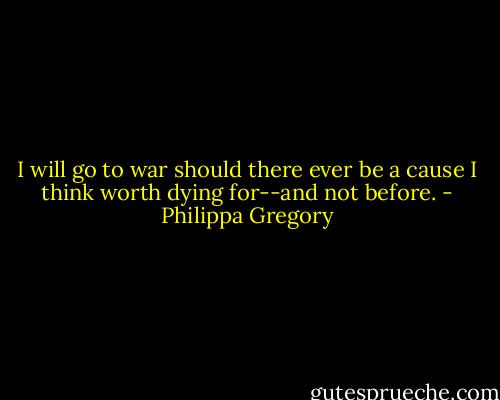 I will go to war should there ever be a cause I think worth dying for--and not before. - Philippa Gregory