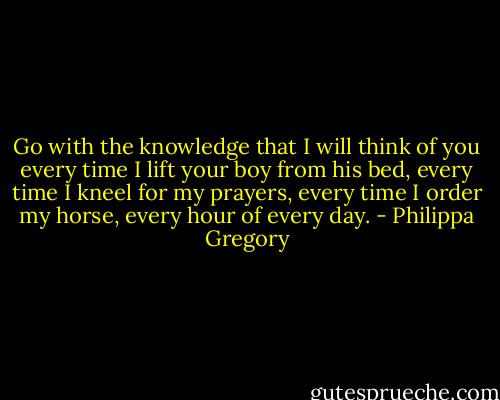 Go with the knowledge that I will think of you every time I lift your boy from his bed, every time I kneel for my prayers, every time I order my horse, every hour of every day. - Philippa Gregory