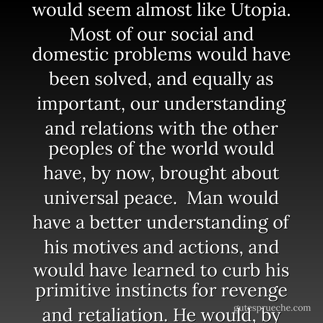 If you do not want to stop the wheels of progress; if you do not want to go back to the Dark Ages; if you do not want to live again under tyranny, then you must guard your liberty, and you must not let the church get control of your government. If you do, you will lose the greatest legacy ever bequeathed to the human race—intellectual freedom.<br /><br />Now let me tell you another thing. If all the energy and wealth wasted upon religion—in all of its varied forms—had been spent to understand life and its problems, we would today be living under conditions that would seem almost like Utopia. Most of our social and domestic problems would have been solved, and equally as important, our understanding and relations with the other peoples of the world would have, by now, brought about universal peace.<br /><br />Man would have a better understanding of his motives and actions, and would have learned to curb his primitive instincts for revenge and retaliation. He would, by now, know that wars of hate, aggression, and aggrandizement are only productive of more hate and more human suffering.<br /><br />The enlightened and completely emancipated man from the fears of a God and the dogma of hate and revenge would make him a brother to his fellow man.<br /><br />He would devote his energies to discoveries and inventions, which theology previously condemned as a defiance of God, but which have proved so beneficial to him. He would no longer be a slave to a God and live in cringing fear! - Joseph Lewis