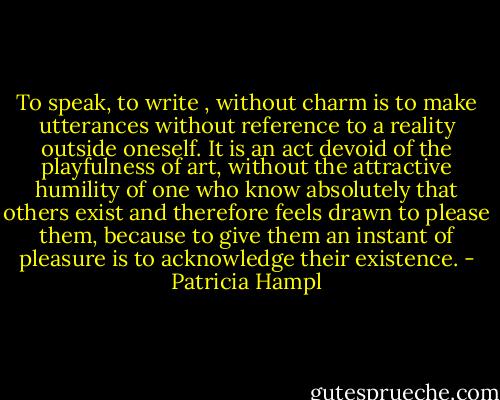 To speak, to write , without charm is to make utterances without reference to a reality outside oneself. It is an act devoid of the playfulness of art, without the attractive humility of one who know absolutely that others exist and therefore feels drawn to please them, because to give them an instant of pleasure is to acknowledge their existence. - Patricia Hampl