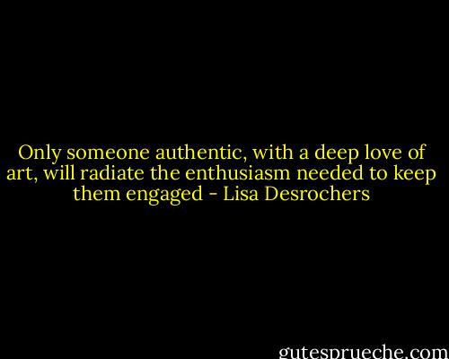 Only someone authentic, with a deep love of art, will radiate the enthusiasm needed to keep them engaged - Lisa Desrochers