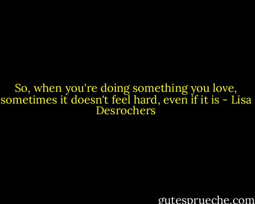 So, when you're doing something you love, sometimes it doesn't feel hard, even if it is - Lisa Desrochers
