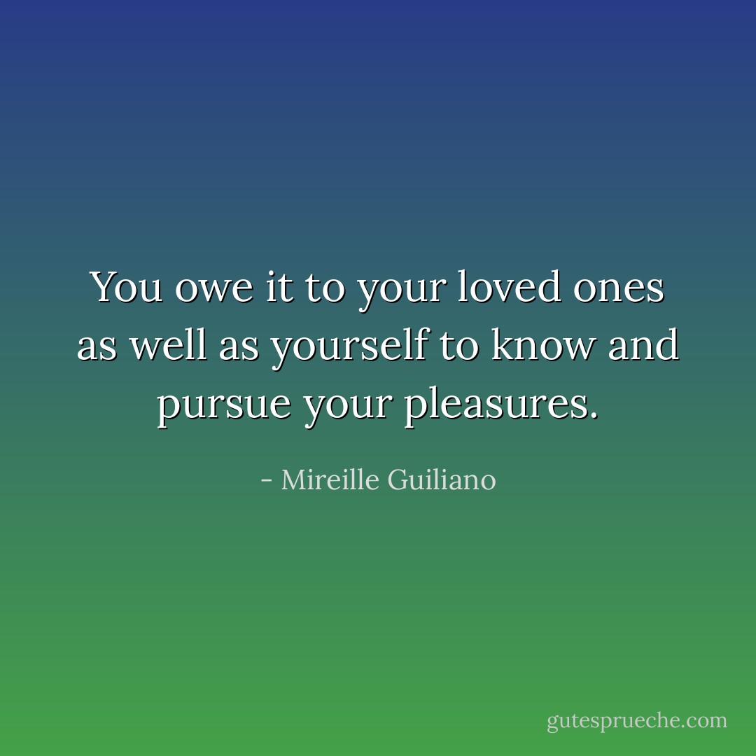 You owe it to your loved ones as well as yourself to know and pursue your pleasures. - Mireille Guiliano