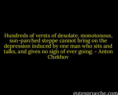 Hundreds of versts of desolate, monotonous, sun-parched steppe cannot bring on the depression induced by one man who sits and talks, and gives no sign of ever going. - Anton Chekhov