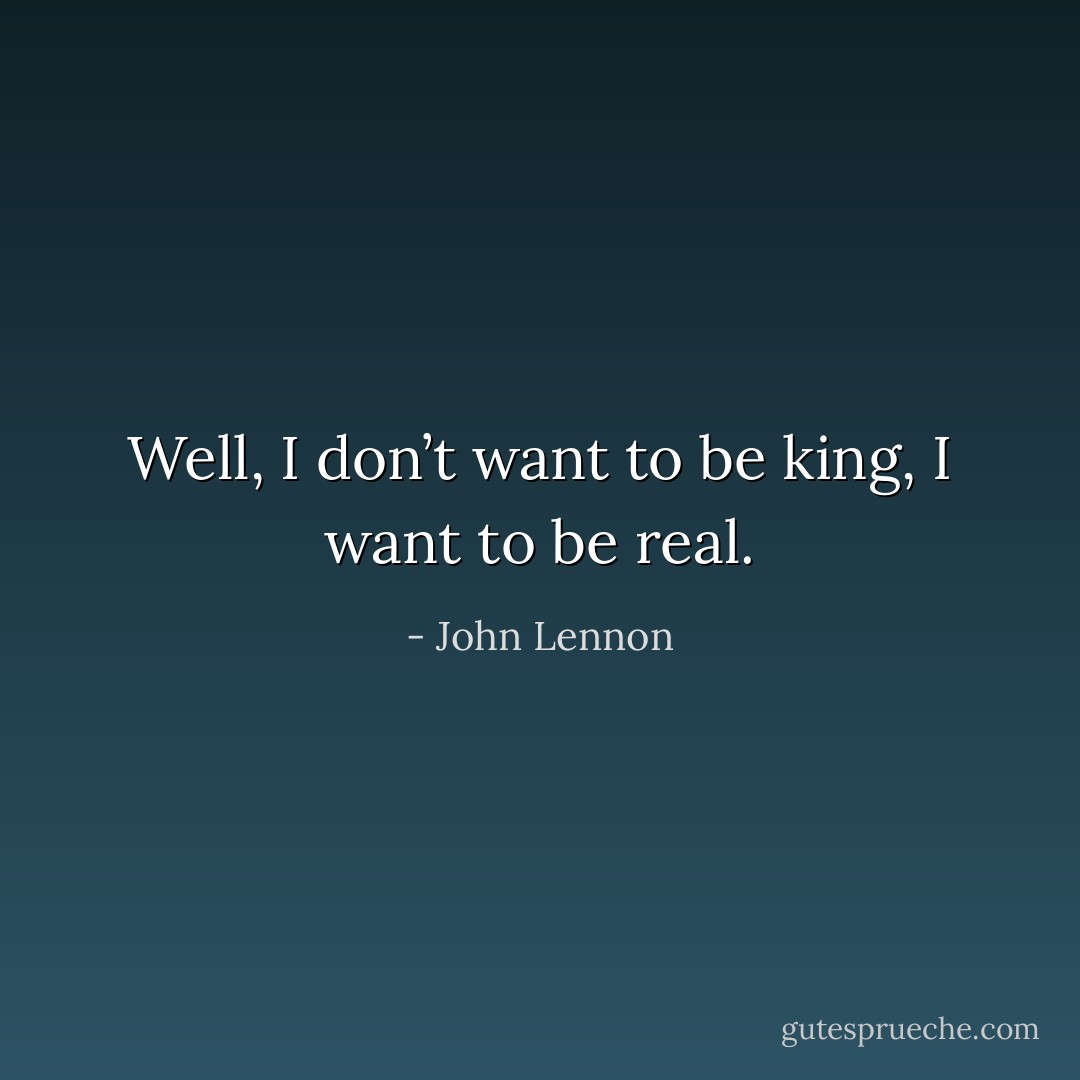 Well, I don’t want to be king, I want to be real. - John Lennon