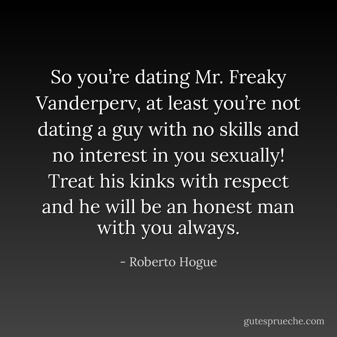 So you’re dating Mr. Freaky Vanderperv, at least you’re not dating a guy with no skills and no interest in you sexually! Treat his kinks with respect and he will be an honest man with you always. - Roberto Hogue