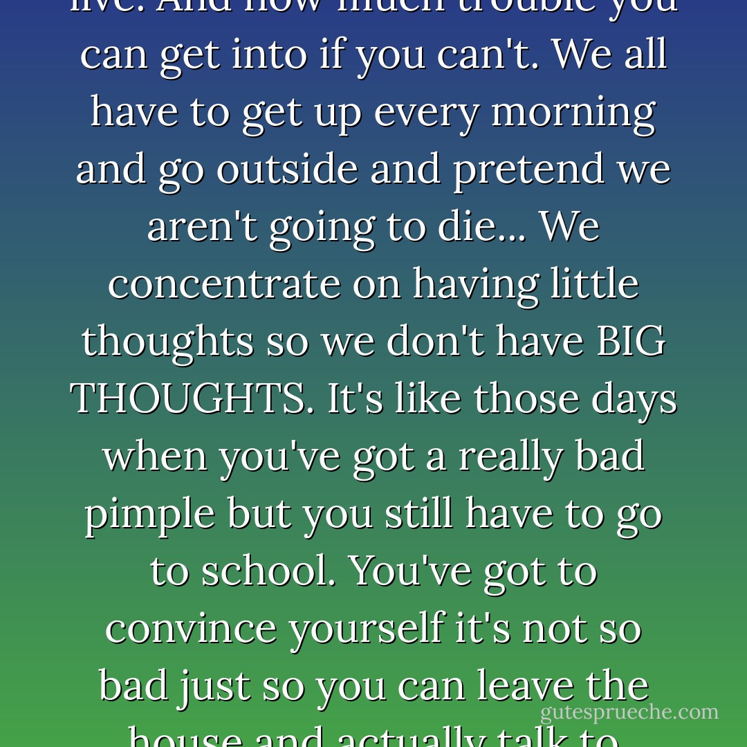 But the one thing my illness did make me realize is how necessary it is to ignore the dangers of living in order to live. And how much trouble you can get into if you can't. We all have to get up every morning and go outside and pretend we aren't going to die... We concentrate on having little thoughts so we don't have BIG THOUGHTS. It's like those days when you've got a really bad pimple but you still have to go to school. You've got to convince yourself it's not so bad just so you can leave the house and actually talk to people face to face. You've got to ignore the one big truth -- life is fatal. - Deb Caletti