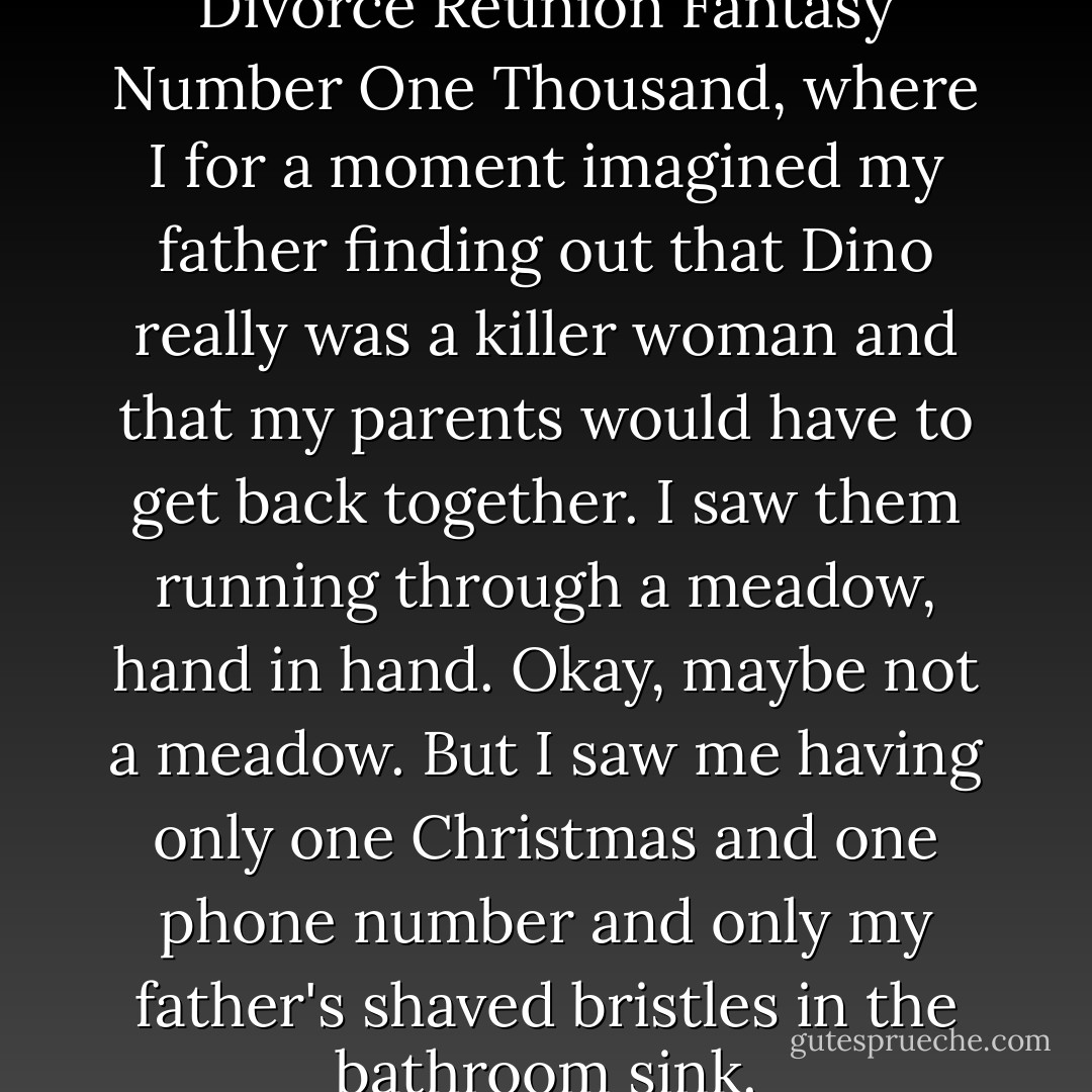I confess I had a Child of Divorce Reunion Fantasy Number One Thousand, where I for a moment imagined my father finding out that Dino really was a killer woman and that my parents would have to get back together. I saw them running through a meadow, hand in hand. Okay, maybe not a meadow. But I saw me having only one Christmas and one phone number and only my father's shaved bristles in the bathroom sink. - Deb Caletti