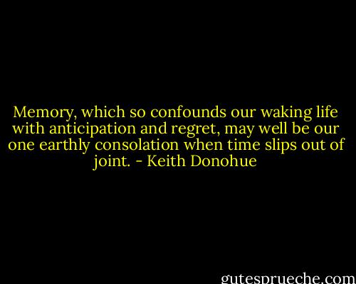 Memory, which so confounds our waking life with anticipation and regret, may well be our one earthly consolation when time slips out of joint. - Keith Donohue