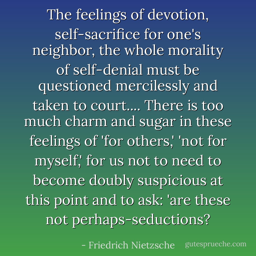 The feelings of devotion, self-sacrifice for one's neighbor, the whole morality of self-denial must be questioned mercilessly and taken to court.... There is too much charm and sugar in these feelings of 'for others,' 'not for myself,' for us not to need to become doubly suspicious at this point and to ask: 'are these not perhaps-seductions? - Friedrich Nietzsche