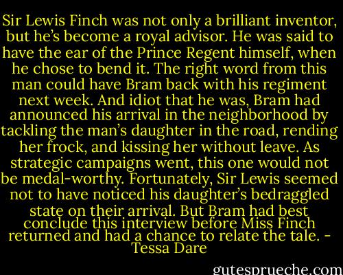 Sir Lewis Finch was not only a brilliant inventor, but he’s become a royal advisor. He was said to have the ear of the Prince Regent himself, when he chose to bend it. The right word from this man could have Bram back with his regiment next week.<br />And idiot that he was, Bram had announced his arrival in the neighborhood by tackling the man’s daughter in the road, rending her frock, and kissing her without leave. As strategic campaigns went, this one would not be medal-worthy. Fortunately, Sir Lewis seemed not to have noticed his daughter’s bedraggled state on their arrival. But Bram had best conclude this interview before Miss Finch returned and had a chance to relate the tale. - Tessa Dare