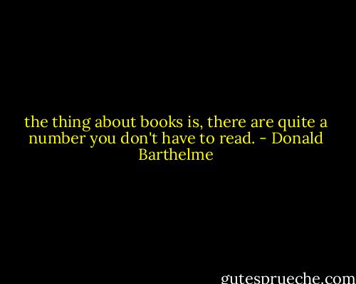 the thing about books is, there are quite a number you don't have to read. - Donald Barthelme