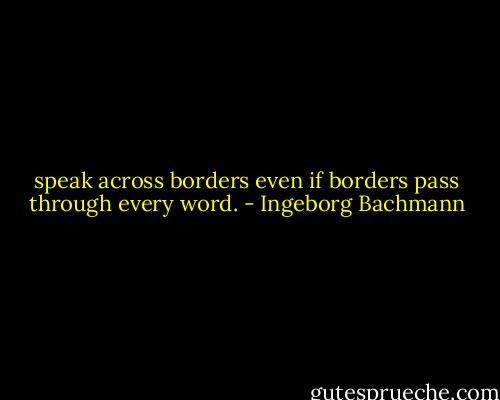 speak across borders<br />even if borders pass through every word. - Ingeborg Bachmann