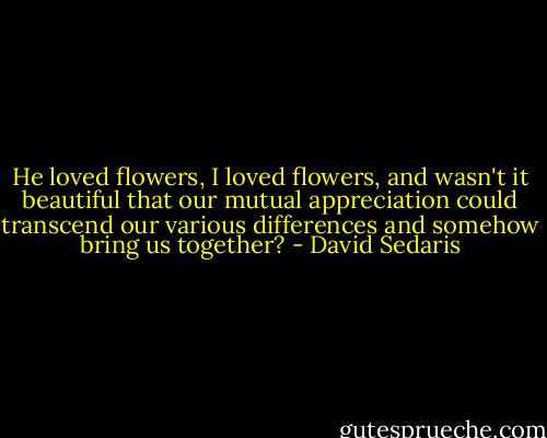 He loved flowers, I loved flowers, and wasn't it beautiful that our mutual appreciation could transcend our various differences and somehow bring us together? - David Sedaris