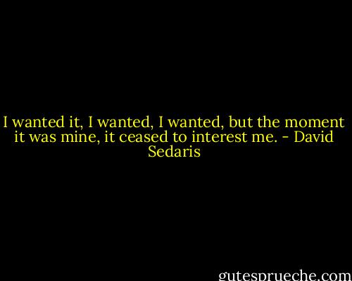 I wanted it, I wanted, I wanted, but the moment it was mine, it ceased to interest me. - David Sedaris