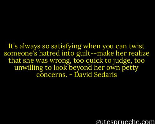 It's always so satisfying when you can twist someone's hatred into guilt--make her realize that she was wrong, too quick to judge, too unwilling to look beyond her own petty concerns. - David Sedaris