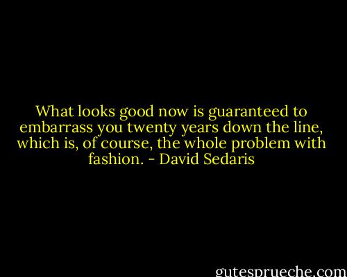 What looks good now is guaranteed to embarrass you twenty years down the line, which is, of course, the whole problem with fashion. - David Sedaris