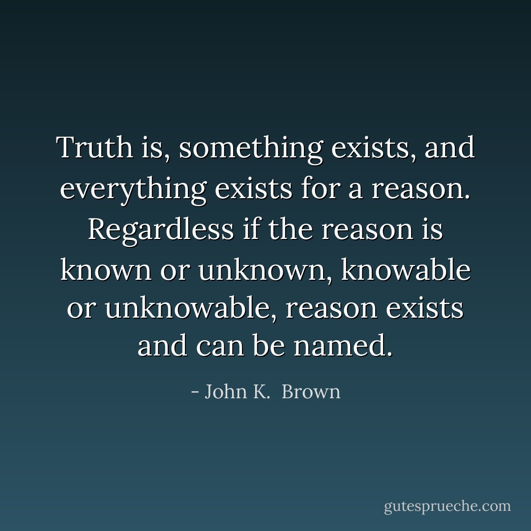 Truth is, something exists, and everything exists for a reason. Regardless if the reason is known or unknown, knowable or unknowable, reason exists and can be named. - John K.  Brown