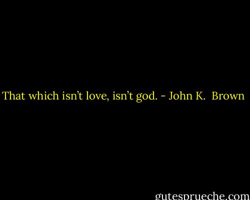 That which isn’t love, isn’t god. - John K.  Brown