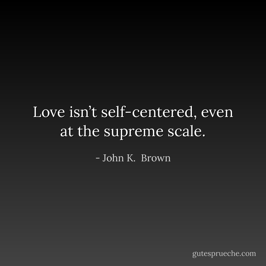 Love isn’t self-centered, even at the supreme scale. - John K.  Brown
