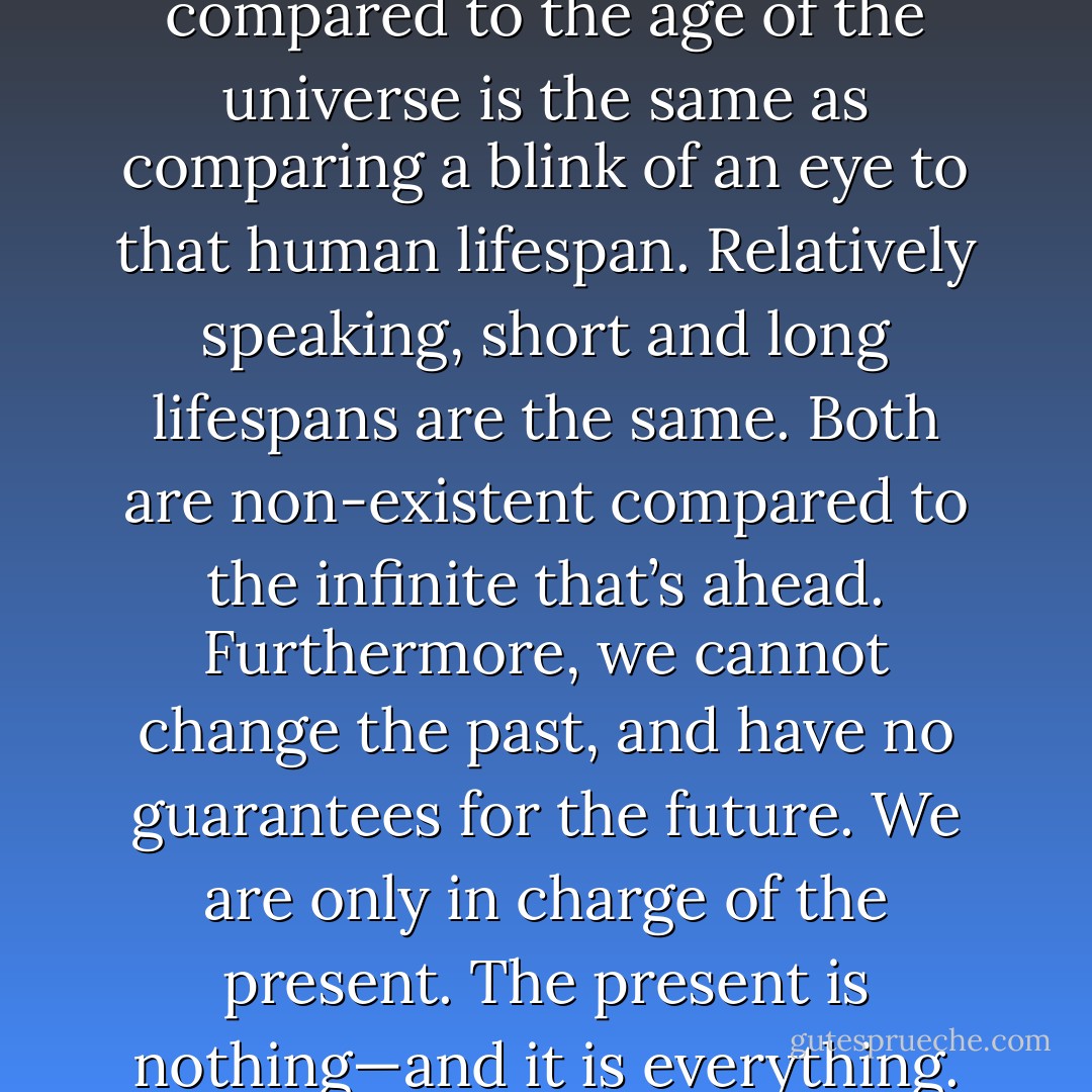 The average human lifespan compared to the age of the universe is the same as comparing a blink of an eye to that human lifespan. Relatively speaking, short and long lifespans are the same. Both are non-existent compared to the infinite that’s ahead. Furthermore, we cannot change the past, and have no guarantees for the future. We are only in charge of the present. The present is nothing—and it is everything. - John K.  Brown