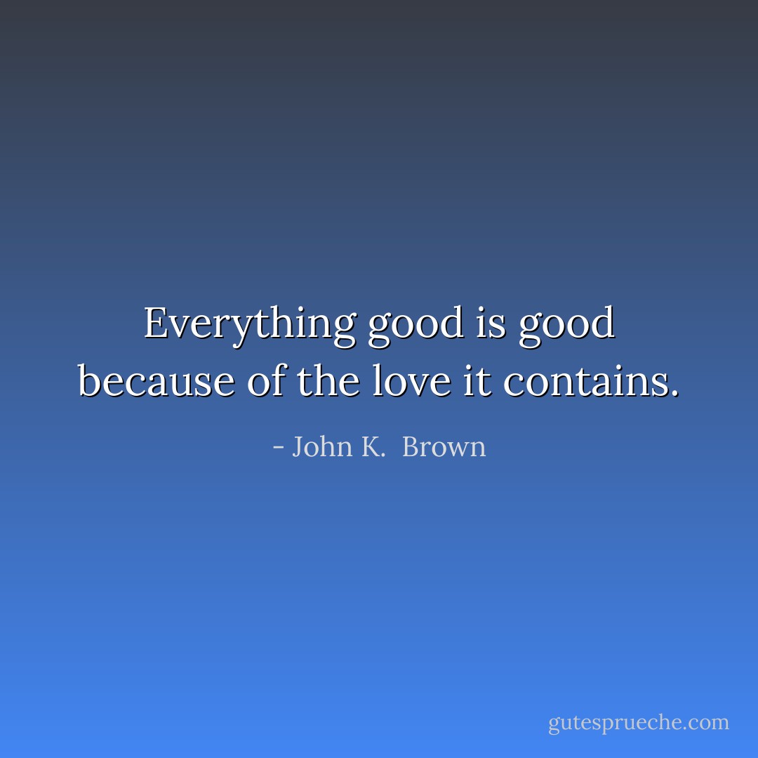 Everything good is good because of the love it contains. - John K.  Brown