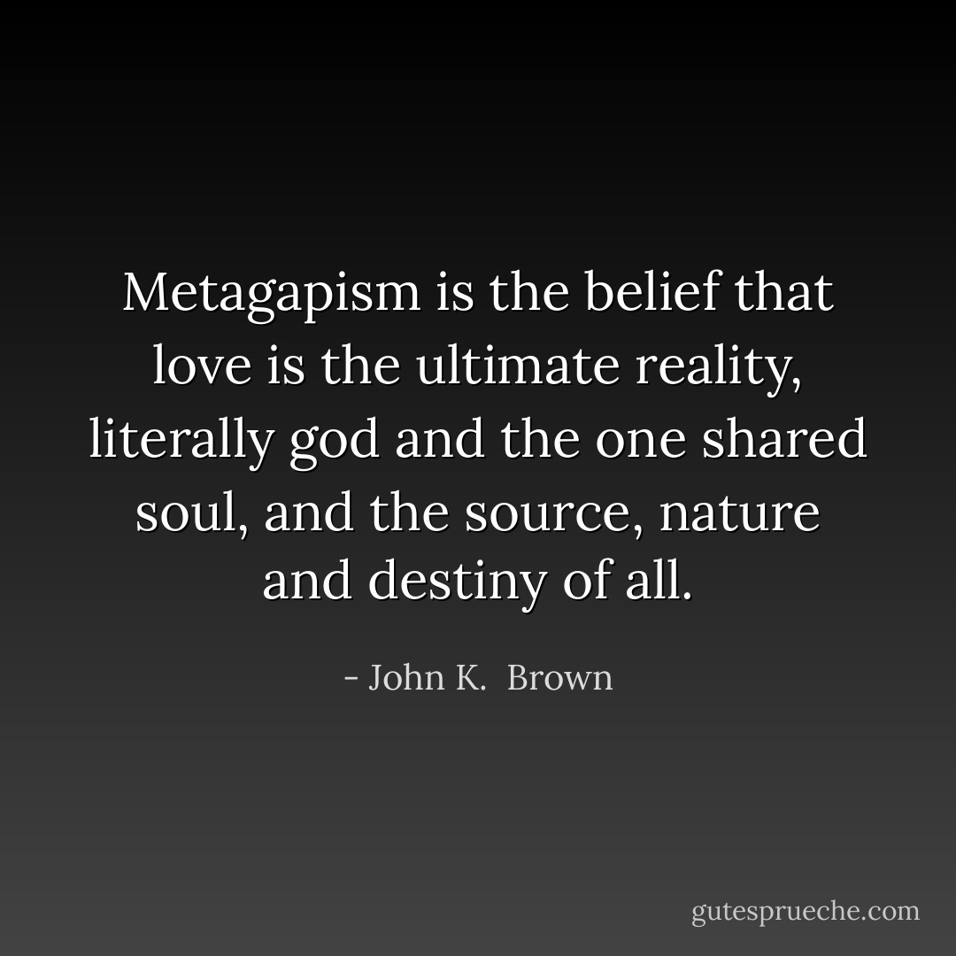Metagapism is the belief that love is the ultimate reality, literally god and the one shared soul, and the source, nature and destiny of all. - John K.  Brown
