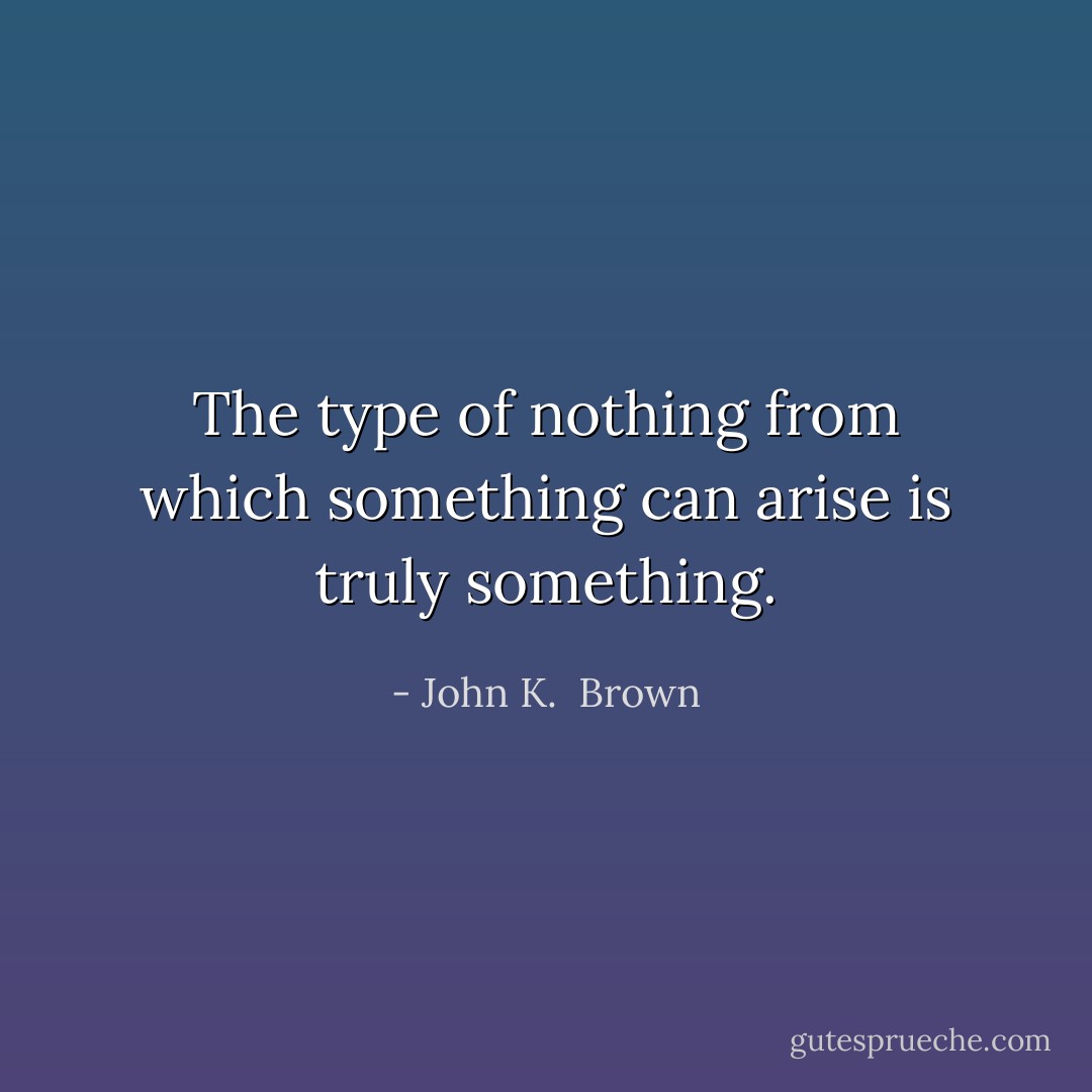 The type of nothing from which something can arise is truly something. - John K.  Brown