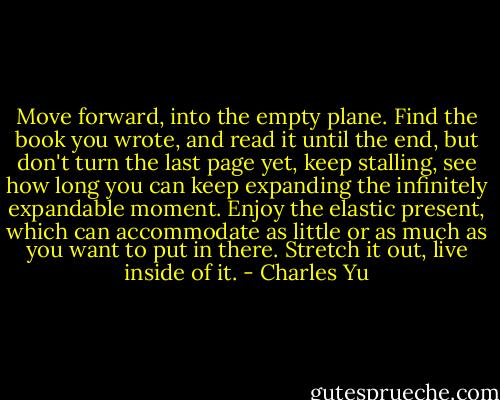 Move forward, into the empty plane. Find the book you wrote, and read it until the end, but don't turn the last page yet, keep stalling, see how long you can keep expanding the infinitely expandable moment. Enjoy the elastic present, which can accommodate as little or as much as you want to put in there. Stretch it out, live inside of it. - Charles Yu