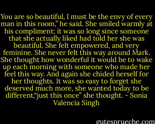 You are so beautiful, I must be the envy of every man in this room,” he said. She smiled warmly at his compliment; it was so long since someone that she actually liked had told her she was beautiful. She felt empowered, and very feminine. She never felt this way around Mark. She thought how wonderful it would be to wake up each morning with someone who made her feel this way. And again she chided herself for her thoughts. It was so easy to forget she deserved much more, she wanted today to be different,“just this once” she thought. - Sonia Valencia Singh