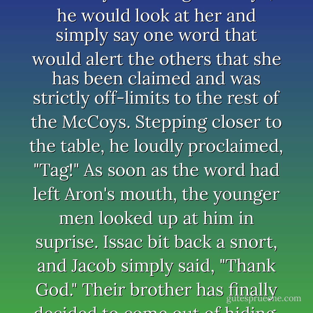 Whenever one would see a little filly that caught his eye, he would look at her and simply say one word that would alert the others that she has been claimed and was strictly off-limits to the rest of the McCoys. Stepping closer to the table, he loudly proclaimed, "Tag!"<br />As soon as the word had left Aron's mouth, the younger men looked up at him in suprise. Issac bit back a snort, and Jacob simply said, "Thank God." Their brother has finally decided to come out of hiding. - Sable Hunter