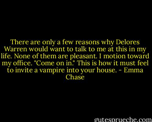 There are only a few reasons why Delores Warren would want to talk to me at this in my life. None of them are pleasant.<br />I motion toward my office. "Come on in."<br />This is how it must feel to invite a vampire into your house. - Emma Chase