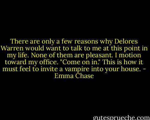 There are only a few reasons why Delores Warren would want to talk to me at this point in my life. None of them are pleasant.<br />I motion toward my office. "Come on in."<br />This is how it must feel to invite a vampire into your house. - Emma Chase