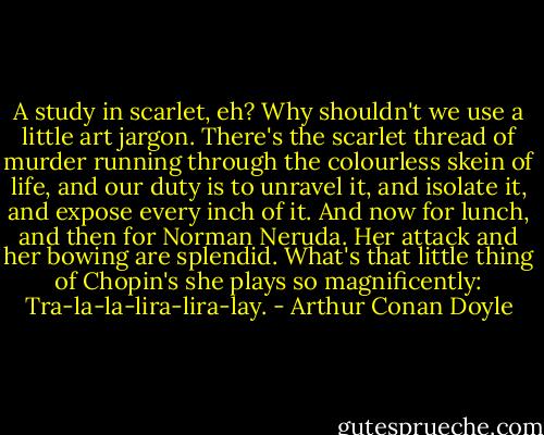 A study in scarlet, eh? Why shouldn't we use a little art jargon. There's the scarlet thread of murder running through the colourless skein of life, and our duty is to unravel it, and isolate it, and expose every inch of it. And now for lunch, and then for Norman Neruda. Her attack and her bowing are splendid. What's that little thing of Chopin's she plays so magnificently: Tra-la-la-lira-lira-lay. - Arthur Conan Doyle
