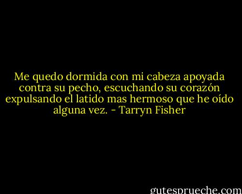 Me quedo dormida con mi cabeza apoyada contra su pecho, escuchando su corazón expulsando el latido mas hermoso que he oído alguna vez. - Tarryn Fisher