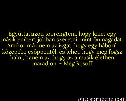 Egyúttal azon töprengtem, hogy lehet egy másik embert jobban szeretni, mint önmagadat. Amikor már nem az izgat, hogy egy háború közepébe csöppentél, és lehet, hogy meg fogsz halni, hanem az, hogy az a másik életben maradjon. - Meg Rosoff