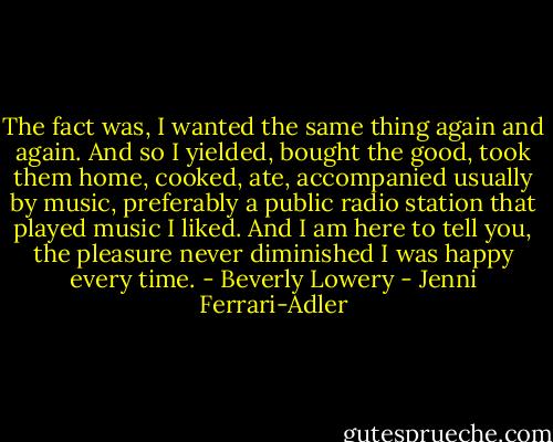 The fact was, I wanted the same thing again and again. And so I yielded, bought the good, took them home, cooked, ate, accompanied usually by music, preferably a public radio station that played music I liked. And I am here to tell you, the pleasure never diminished I was happy every time. - Beverly Lowery - Jenni Ferrari-Adler