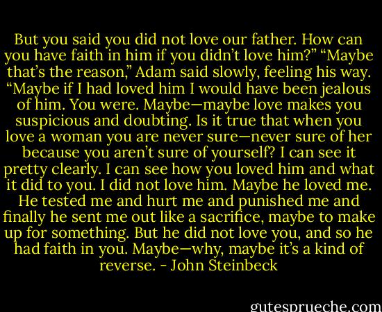 But you said you did not love our father. How can you have faith in him if you didn’t love him?”<br />“Maybe that’s the reason,” Adam said slowly, feeling his way. “Maybe if I had loved him I would have been jealous of him. You were. Maybe—maybe love makes you suspicious and doubting. Is it true that when you love a woman you are never sure—never sure of her because you aren’t sure of yourself? I can see it pretty clearly. I can see how you loved him and what it did to you. I did not love him. Maybe he loved me. He tested me and hurt me and punished me and finally he sent me out like a sacrifice, maybe to make up for something. But he did not love you, and so he had faith in you. Maybe—why, maybe it’s a kind of reverse. - John Steinbeck