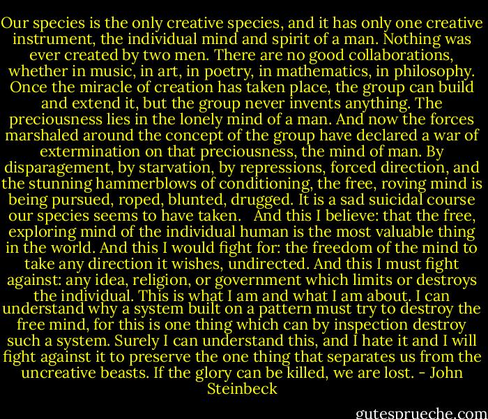 Our species is the only creative species, and it has only one creative instrument, the individual<br />mind and spirit of a man. Nothing was ever created by two men. There are no good collaborations, whether in music, in art, in poetry, in mathematics, in philosophy. Once the miracle of creation has taken place, the group can build and extend it, but the group never invents anything. The preciousness lies in the lonely mind of a man. And now the forces marshaled around the concept of the group have declared a war of extermination on that preciousness, the mind of man. By disparagement, by starvation, by repressions,<br />forced direction, and the stunning hammerblows of conditioning, the free, roving mind is being pursued, roped, blunted, drugged. It is a sad suicidal course our species seems to have taken. <br /><br />And this I believe: that the free, exploring mind of the individual human is the most valuable thing in the world. And this I would fight for: the freedom of the mind to take any direction it wishes, undirected. And this I must fight against: any idea, religion, or government which limits or destroys the individual. This is what I am and what I am about. I can understand why a system built on a pattern must try to destroy the free mind, for this is one thing which can by inspection destroy such a system. Surely I can understand this, and I hate it and I will fight against it to preserve the one thing that separates us from the uncreative beasts. If the glory can be killed, we are lost. - John Steinbeck