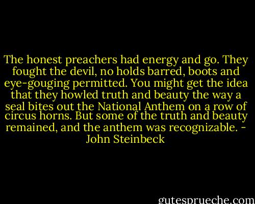 The honest preachers had energy and go. They<br />fought the devil, no holds barred, boots and eye-gouging permitted. You might get the idea that they howled truth and beauty the way a seal bites out the National Anthem on a row of circus horns. But some of the truth and beauty remained, and the anthem was recognizable. - John Steinbeck
