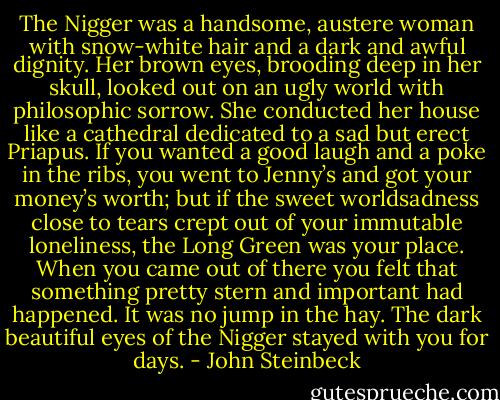 The Nigger was a handsome, austere woman with snow-white hair and a dark and awful dignity. Her brown eyes, brooding deep in her skull, looked out on an ugly world with philosophic sorrow. She conducted her house like a cathedral dedicated to a sad but erect Priapus. If you wanted a good laugh<br />and a poke in the ribs, you went to Jenny’s and got your money’s worth; but if the sweet worldsadness close to tears crept out of your immutable loneliness, the Long Green was your place. When you came out of there you felt that something pretty stern and important had happened. It was no jump in the hay. The dark beautiful eyes of the Nigger stayed with you for days. - John Steinbeck